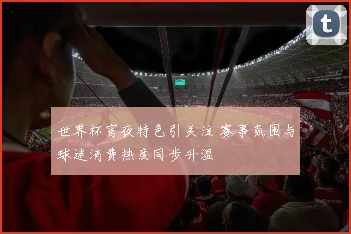 世界杯宵夜特色引关注 赛事氛围与球迷消费热度同步升温