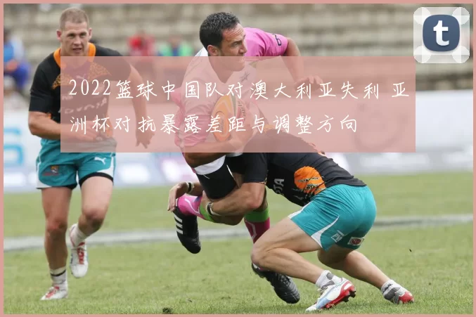 2022篮球中国队对澳大利亚失利 亚洲杯对抗暴露差距与调整方向