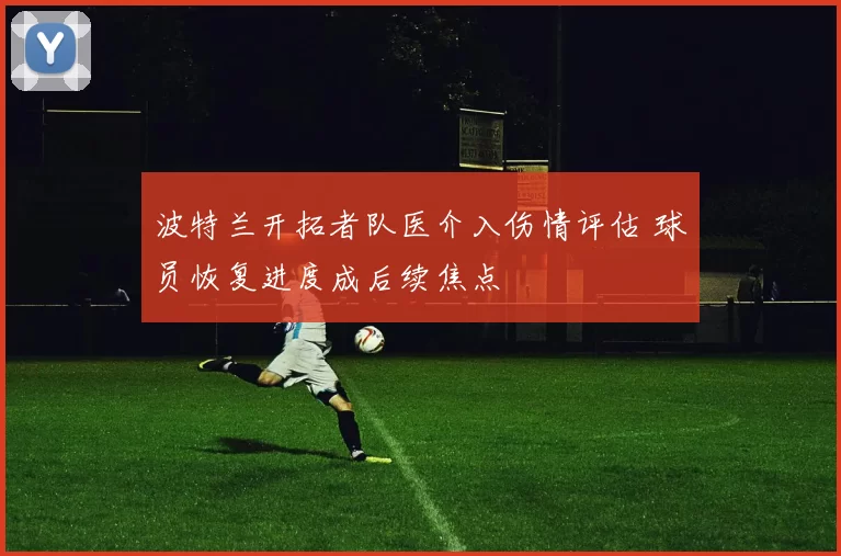 波特兰开拓者队医介入伤情评估 球员恢复进度成后续焦点