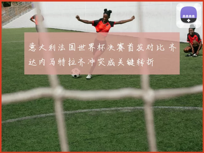 意大利法国世界杯决赛首发对比 齐达内马特拉齐冲突成关键转折