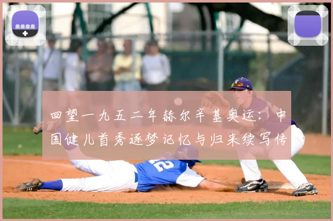 回望一九五二年赫尔辛基奥运：中国健儿首秀逐梦记忆与归来续写传奇