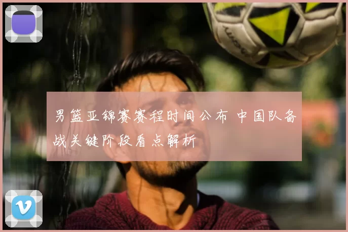 男篮亚锦赛赛程时间公布 中国队备战关键阶段看点解析