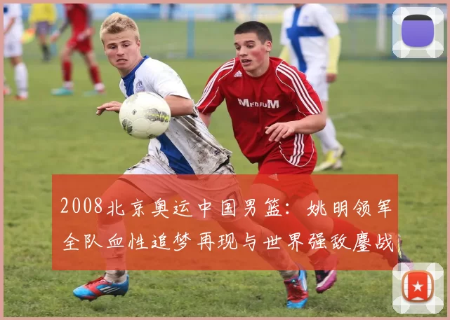 2008北京奥运中国男篮:姚明领军全队血性追梦再现与世界强敌鏖战