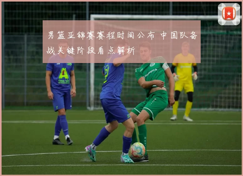 男篮亚锦赛赛程时间公布 中国队备战关键阶段看点解析