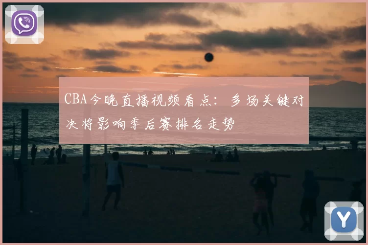 CBA今晚直播视频看点：多场关键对决将影响季后赛排名走势