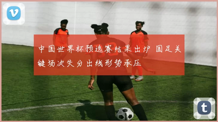 中国世界杯预选赛结果出炉 国足关键场次失分出线形势承压