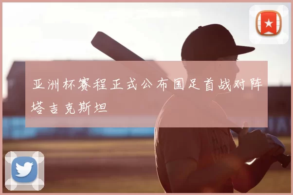 亚洲杯赛程正式公布国足首战对阵塔吉克斯坦