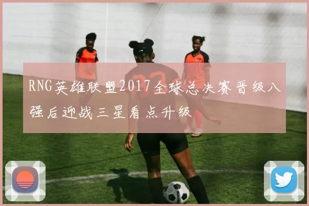 RNG英雄联盟2017全球总决赛晋级八强后迎战三星看点升级