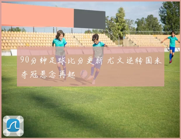 90分钟足球比分更新 尤文逆转国米夺冠悬念再起