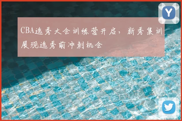 CBA选秀大会训练营开启,新秀集训展现选秀前冲刺机会