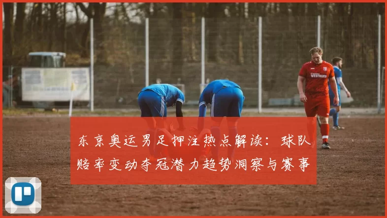 东京奥运男足押注热点解读:球队赔率变动夺冠潜力趋势洞察与赛事