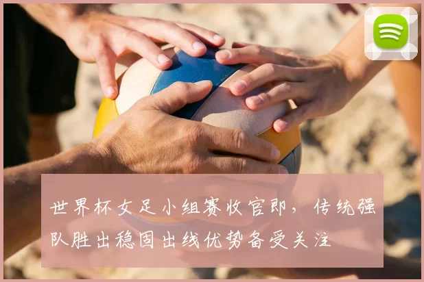 世界杯女足小组赛收官即，传统强队胜出稳固出线优势备受关注