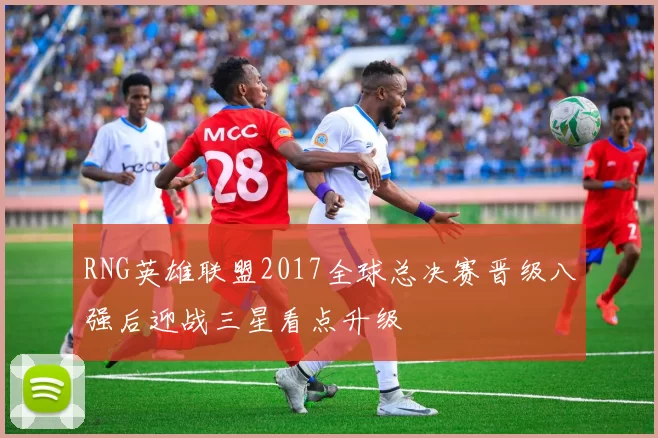 RNG英雄联盟2017全球总决赛晋级八强后迎战三星看点升级