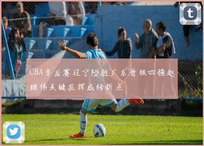 CBA季后赛辽宁险胜广东晋级四强赵继伟关键发挥成转折点