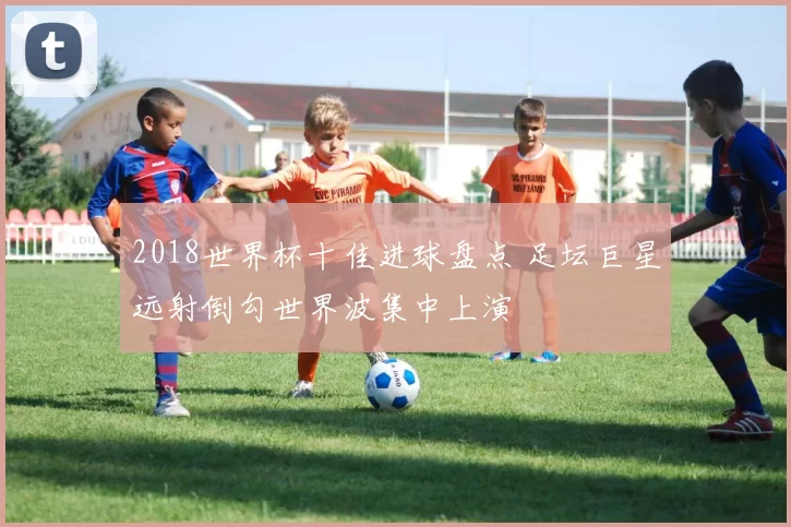 2018世界杯十佳进球盘点 足坛巨星远射倒勾世界波集中上演