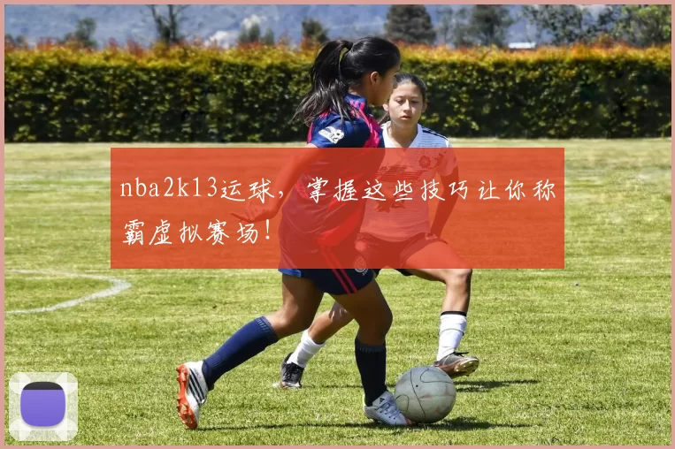 nba2k13运球，掌握这些技巧让你称霸虚拟赛场！