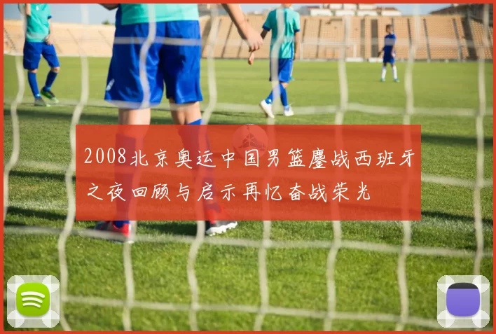2008北京奥运中国男篮鏖战西班牙之夜回顾与启示再忆奋战荣光