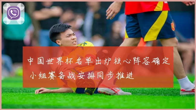 中国世界杯名单出炉核心阵容确定 小组赛备战安排同步推进