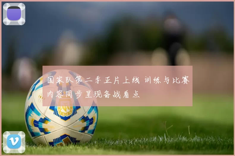 国家队第二季正片上线 训练与比赛内容同步呈现备战看点