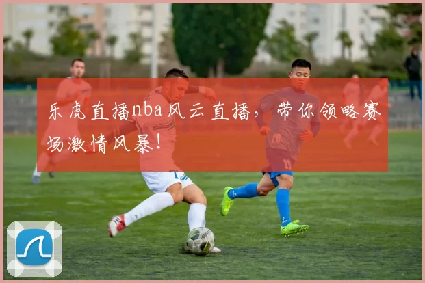 乐虎直播nba风云直播，带你领略赛场激情风暴！