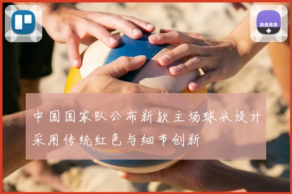 中国国家队公布新款主场球衣设计采用传统红色与细节创新