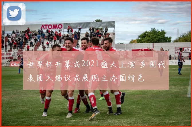 世界杯开幕式2021盛大上演 多国代表团入场仪式展现主办国特色