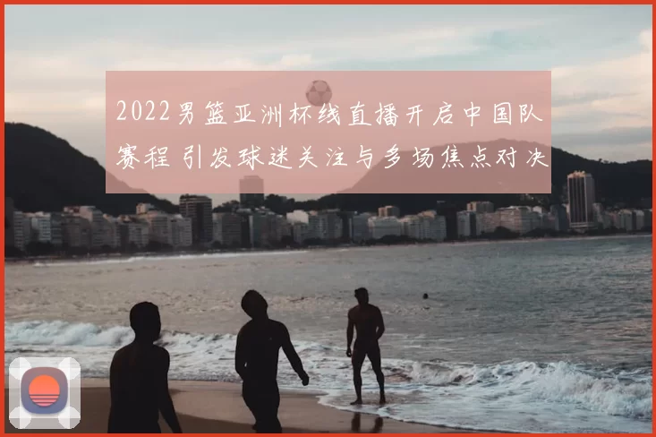 2022男篮亚洲杯线直播开启中国队赛程 引发球迷关注与多场焦点对决