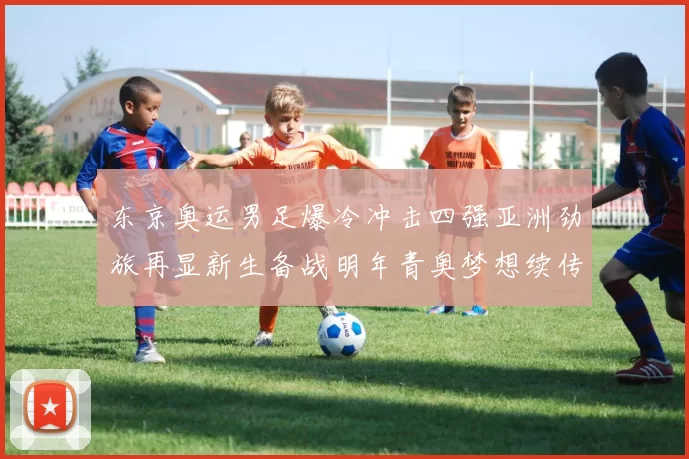 东京奥运男足爆冷冲击四强亚洲劲旅再显新生备战明年青奥梦想续传