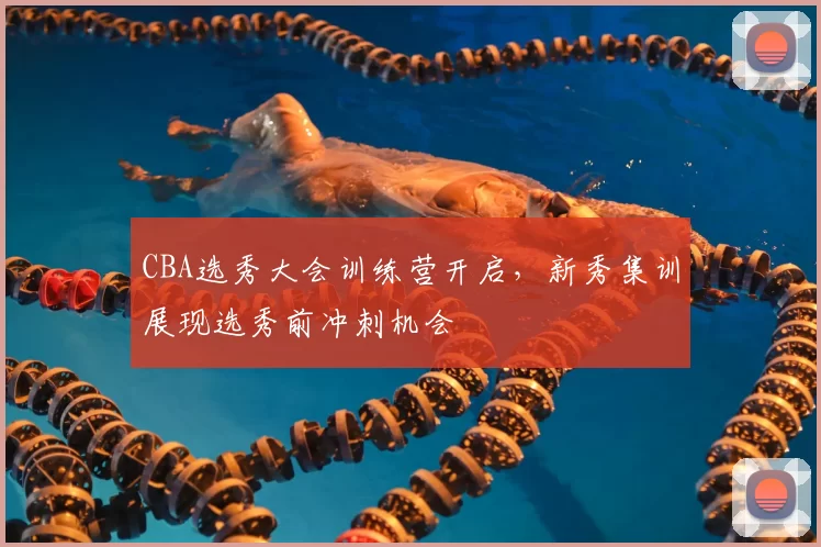 CBA选秀大会训练营开启,新秀集训展现选秀前冲刺机会