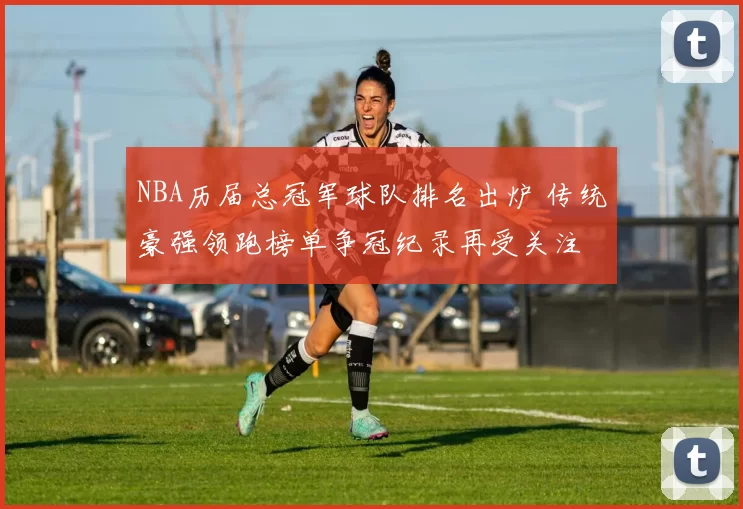 NBA历届总冠军球队排名出炉 传统豪强领跑榜单争冠纪录再受关注