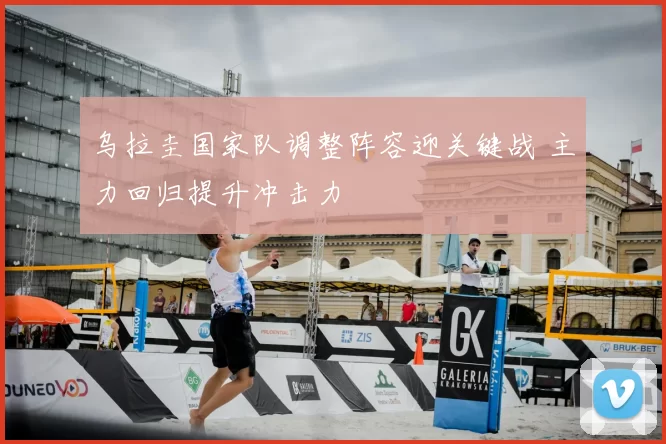 乌拉圭国家队调整阵容迎关键战 主力回归提升冲击力