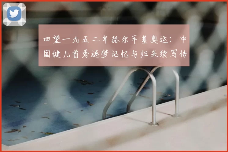 回望一九五二年赫尔辛基奥运：中国健儿首秀逐梦记忆与归来续写传奇