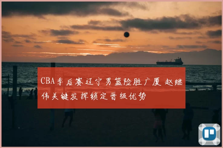 CBA季后赛辽宁男篮险胜广厦 赵继伟关键发挥锁定晋级优势