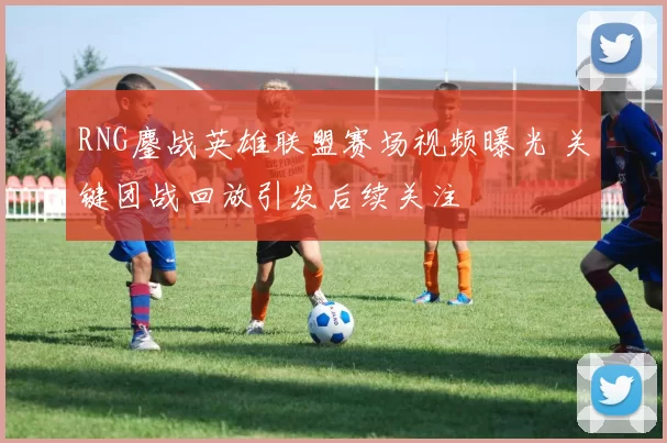 RNG鏖战英雄联盟赛场视频曝光 关键团战回放引发后续关注