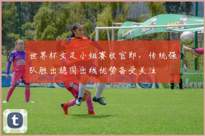 世界杯女足小组赛收官即，传统强队胜出稳固出线优势备受关注