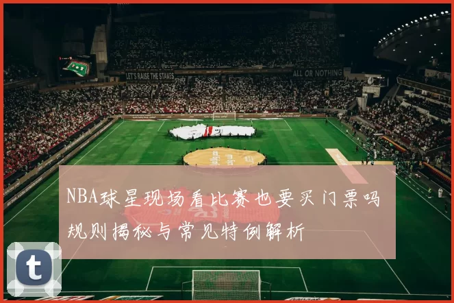 NBA球星现场看比赛也要买门票吗 规则揭秘与常见特例解析