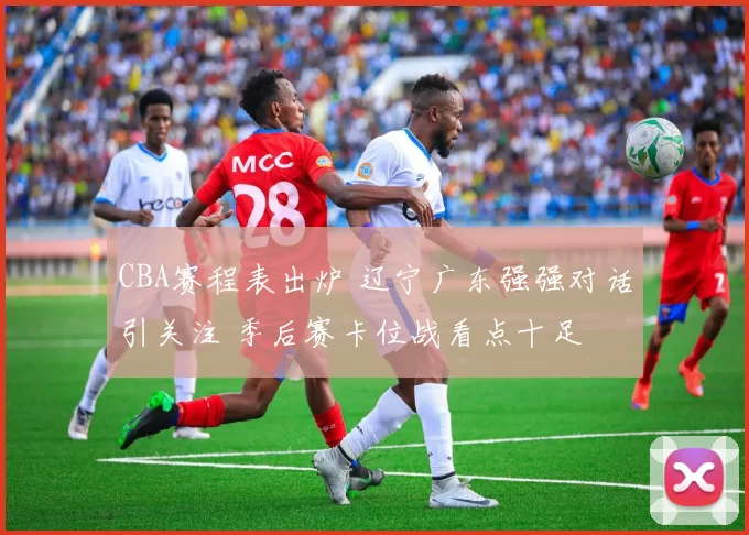 CBA赛程表出炉 辽宁广东强强对话引关注 季后赛卡位战看点十足