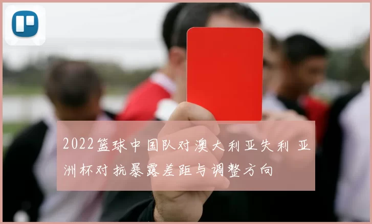 2022篮球中国队对澳大利亚失利 亚洲杯对抗暴露差距与调整方向
