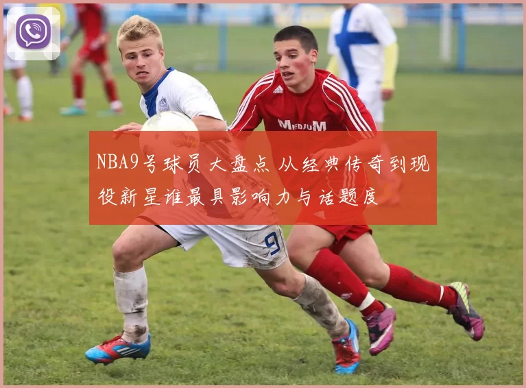 NBA9号球员大盘点 从经典传奇到现役新星谁最具影响力与话题度