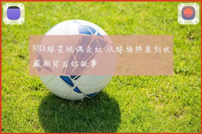 NBA球星玩偶走红 从球场热度到收藏潮背后的故事