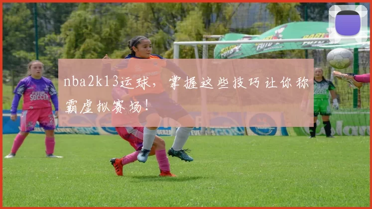 nba2k13运球,掌握这些技巧让你称霸虚拟赛场!