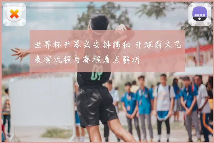 世界杯开幕式安排揭秘 开球前文艺表演流程与赛程看点解析