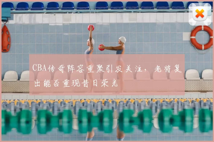 CBA传奇阵容重聚引发关注，老将复出能否重现昔日荣光