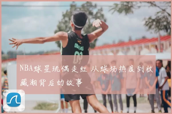 NBA球星玩偶走红 从球场热度到收藏潮背后的故事