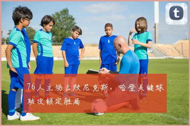 76人主场击败尼克斯,哈登关键球助攻锁定胜局