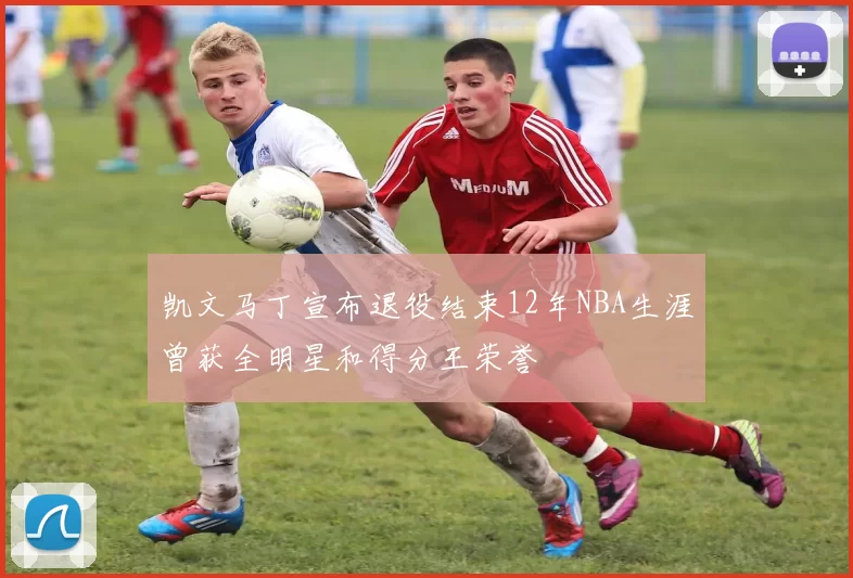 凯文马丁宣布退役结束12年NBA生涯曾获全明星和得分王荣誉