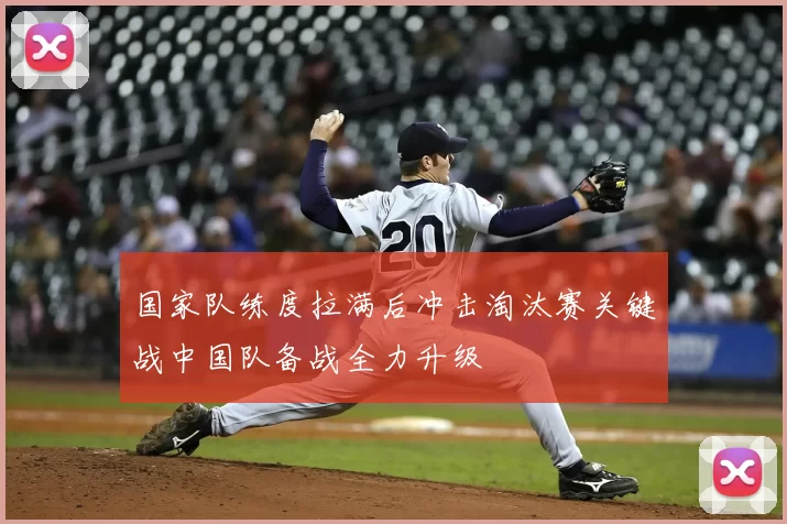 国家队练度拉满后冲击淘汰赛关键战中国队备战全力升级