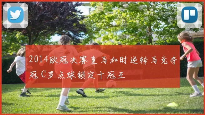 2014欧冠决赛皇马加时逆转马竞夺冠 C罗点球锁定十冠王