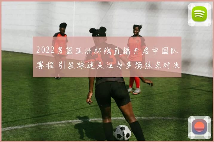 2022男篮亚洲杯线直播开启中国队赛程 引发球迷关注与多场焦点对决