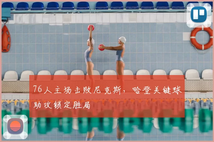 76人主场击败尼克斯,哈登关键球助攻锁定胜局